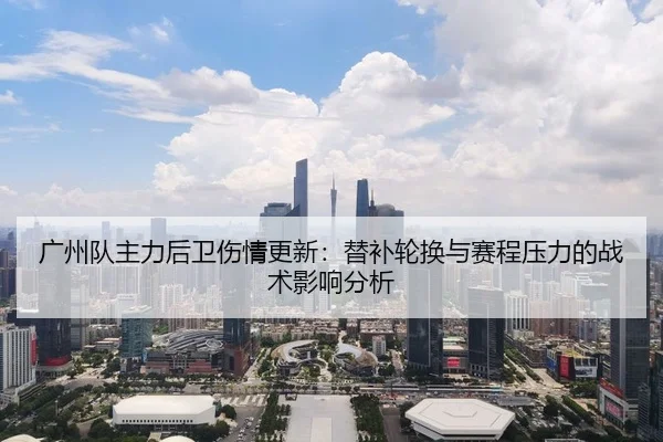 广州队主力后卫伤情更新：替补轮换与赛程压力的战术影响分析