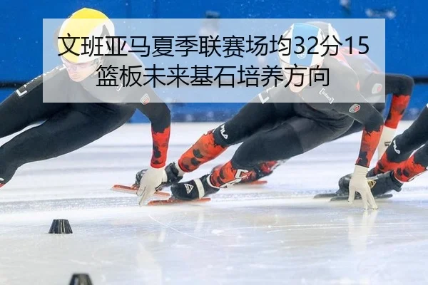 文班亚马夏季联赛场均32分15篮板未来基石培养方向